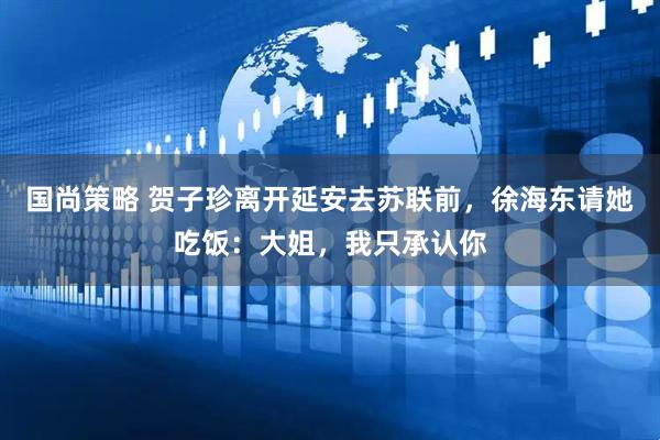 国尚策略 贺子珍离开延安去苏联前，徐海东请她吃饭：大姐，我只承认你